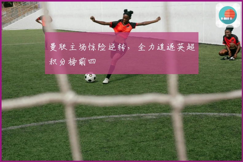 曼联主场惊险逆转，全力追逐英超积分榜前四