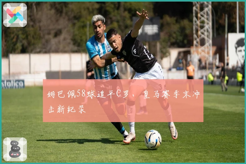 姆巴佩58球追平C罗，皇马赛季末冲击新纪录