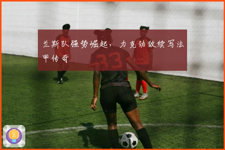 兰斯队强势崛起，力克劲敌续写法甲传奇