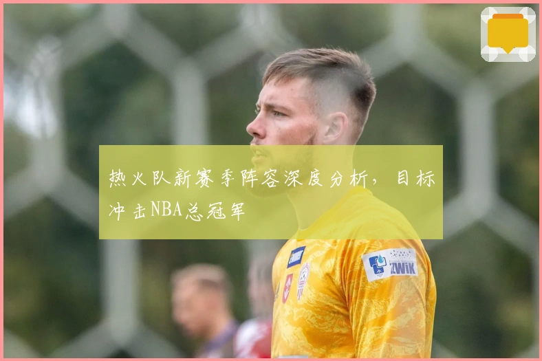 热火队新赛季阵容深度分析，目标冲击NBA总冠军