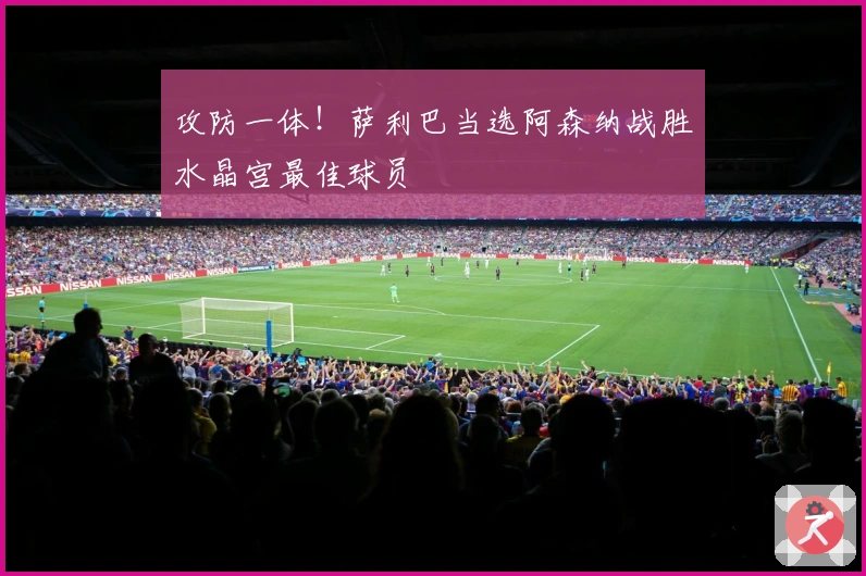 攻防一体！萨利巴当选阿森纳战胜水晶宫最佳球员