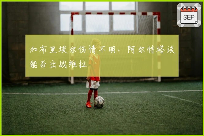 加布里埃尔伤情不明，阿尔特塔谈能否出战维拉