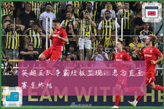 英超五队争霸短板显现，悬念直至赛季终结