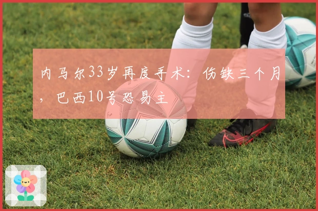 内马尔33岁再度手术：伤缺三个月，巴西10号恐易主