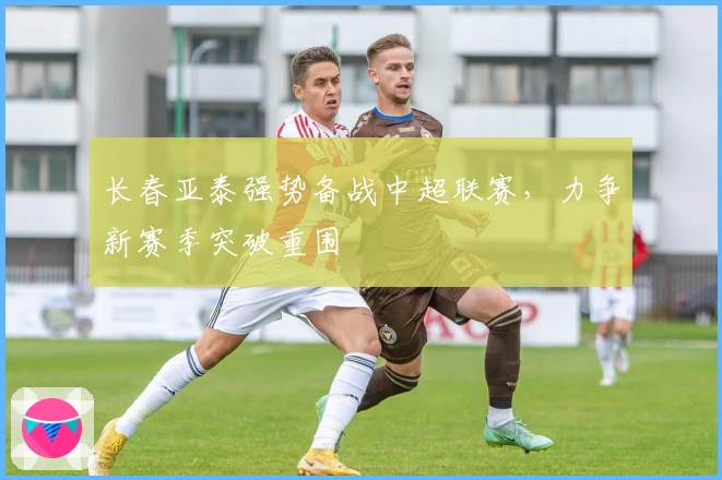 长春亚泰强势备战中超联赛，力争新赛季突破重围