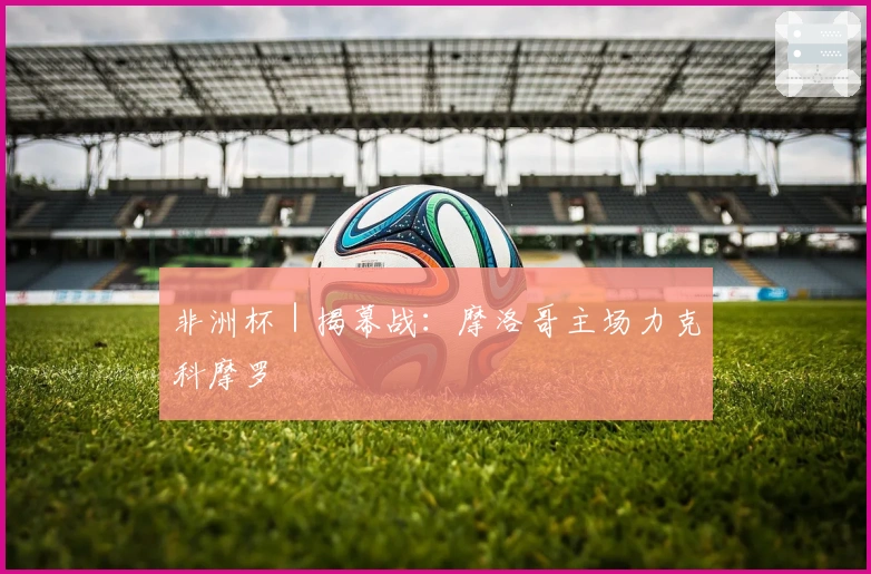 非洲杯｜揭幕战：摩洛哥主场力克科摩罗