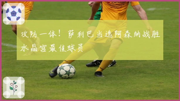 攻防一体！萨利巴当选阿森纳战胜水晶宫最佳球员